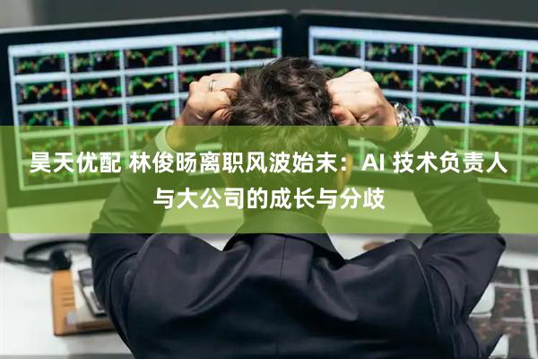 昊天优配 林俊旸离职风波始末：AI 技术负责人与大公司的成长与分歧