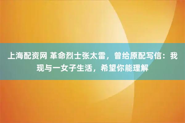 上海配资网 革命烈士张太雷，曾给原配写信：我现与一女子生活，希望你能理解