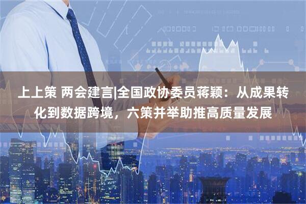 上上策 两会建言|全国政协委员蒋颖：从成果转化到数据跨境，六策并举助推高质量发展