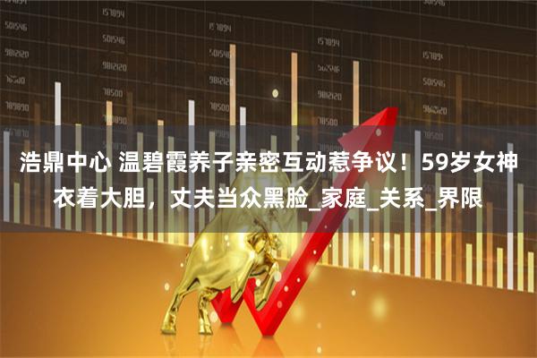 浩鼎中心 温碧霞养子亲密互动惹争议!59岁女神衣着大胆,丈夫当众黑脸_家庭_关系_界限