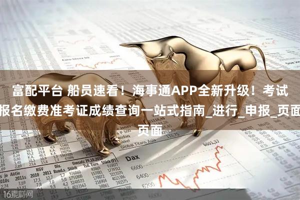 富配平台 船员速看!海事通APP全新升级!考试报名缴费准考证成绩查询一站式指南_进行_申报_页面