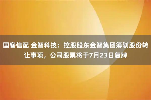 国客信配 金智科技：控股股东金智集团筹划股份转让事项，公司股票将于7月23日复牌