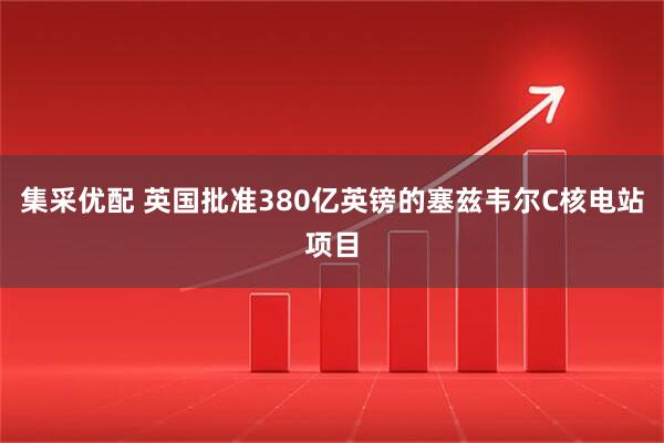 集采优配 英国批准380亿英镑的塞兹韦尔C核电站项目