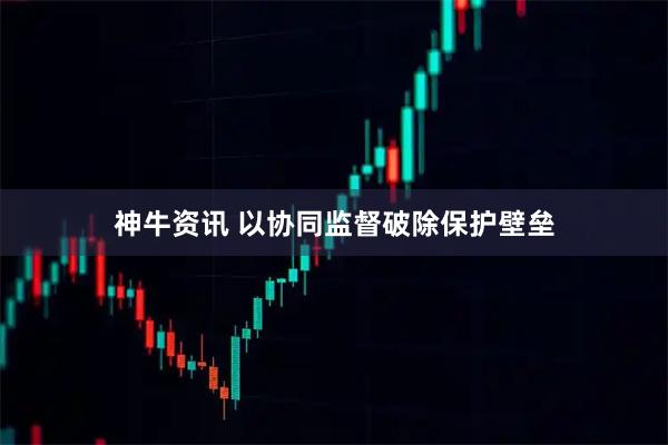 神牛资讯 以协同监督破除保护壁垒