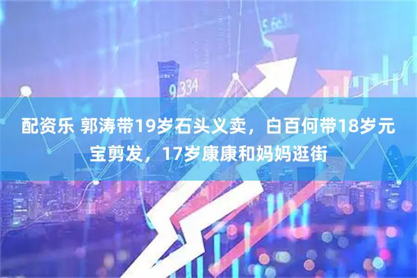配资乐 郭涛带19岁石头义卖，白百何带18岁元宝剪发，17岁康康和妈妈逛街