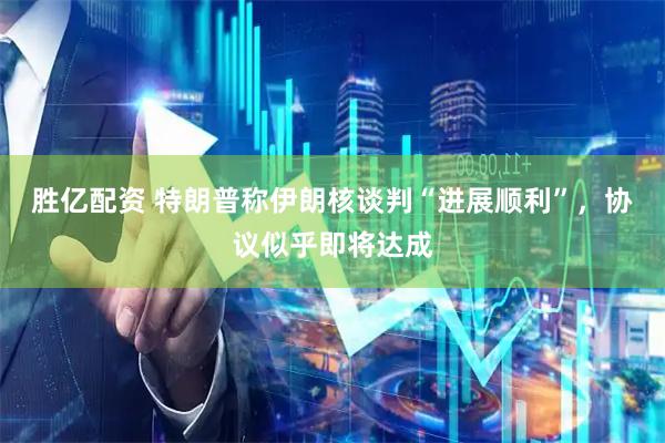 胜亿配资 特朗普称伊朗核谈判“进展顺利”，协议似乎即将达成