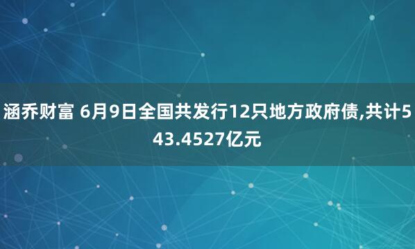 涵乔财富 6月9日全国共发行12只地方政府债,共计543.4527亿元
