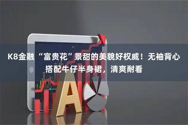 K8金融 “富贵花”景甜的美貌好权威!无袖背心搭配牛仔半身裙,清爽耐看