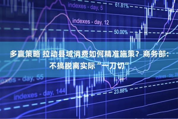 多赢策略 拉动县域消费如何精准施策？商务部：不搞脱离实际“一刀切”