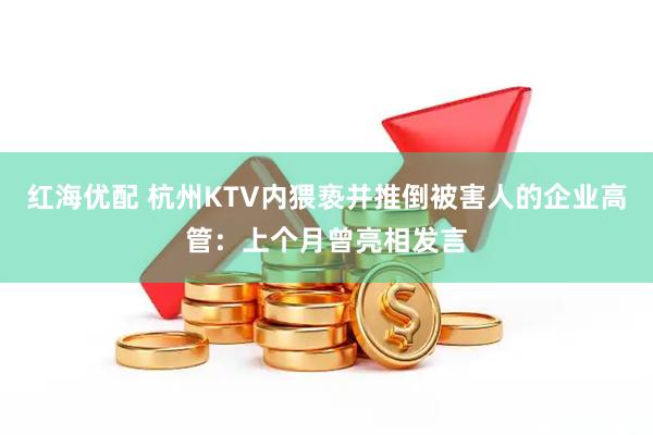 红海优配 杭州KTV内猥亵并推倒被害人的企业高管：上个月曾亮相发言