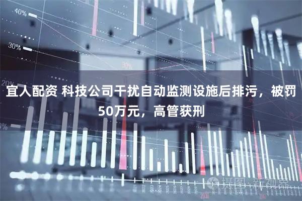 宜人配资 科技公司干扰自动监测设施后排污，被罚50万元，高管获刑