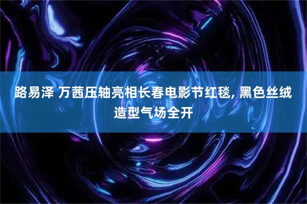 路易泽 万茜压轴亮相长春电影节红毯, 黑色丝绒造型气场全开