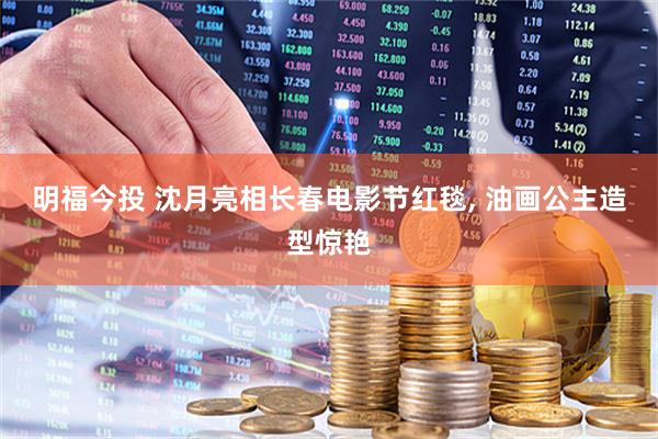 明福今投 沈月亮相长春电影节红毯, 油画公主造型惊艳