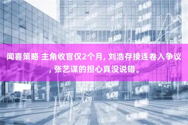 闻喜策略 主角收官仅2个月, 刘浩存接连卷入争议, 张艺谋的担心真没说错。