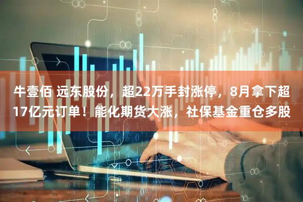 牛壹佰 远东股份,超22万手封涨停,8月拿下超17亿元订单!能化期货大涨,社保基金重仓多股