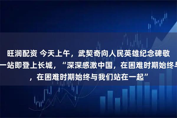 旺润配资 今天上午，武契奇向人民英雄纪念碑敬献花圈！访华第一站即登上长城，“深深感激中国，在困难时期始终与我们站在一起”